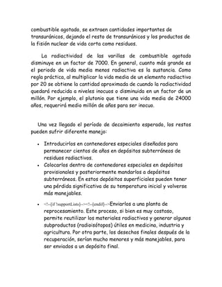 combustible agotado, se extraen cantidades importantes de
transuránicos, dejando el resto de transuránicos y los productos de
la fisión nuclear de vida corta como residuos.
La radiactividad de las varillas de combustible agotado
disminuye en un factor de 7000. En general, cuanto más grande es
el periodo de vida media menos radiactiva es la sustancia. Como
regla práctica, al multiplicar la vida media de un elemento radiactivo
por 20 se obtiene la cantidad aproximada de cuando la radiactividad
quedará reducida a niveles inocuos o disminuida en un factor de un
millón. Por ejemplo, el plutonio que tiene una vida media de 24000
años, requerirá medio millón de años para ser inocuo.
Una vez llegado el período de decaimiento esperado, los restos
pueden sufrir diferente manejo:
• Introducirlos en contenedores especiales diseñados para
permanecer cientos de años en depósitos subterráneos de
residuos radiactivos.
• Colocarlos dentro de contenedores especiales en depósitos
provisionales y posteriormente mandarlos a depósitos
subterráneos. En estos depósitos superficiales pueden tener
una pérdida significativa de su temperatura inicial y volverse
más manejables.
• <!--[if !supportLists]--><!--[endif]-->Enviarlos a una planta de
reprocesamiento. Este proceso, si bien es muy costoso,
permite reutilizar los materiales radiactivos y generar algunos
subproductos (radioisótopos) útiles en medicina, industria y
agricultura. Por otra parte, los desechos finales después de la
recuperación, serían mucho menores y más manejables, para
ser enviados a un depósito final.
 