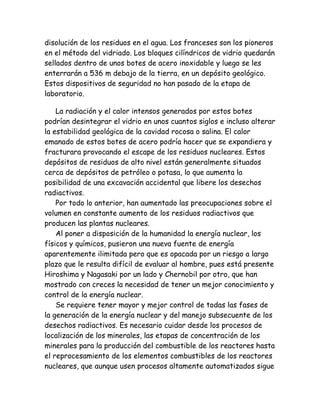 disolución de los residuos en el agua. Los franceses son los pioneros
en el método del vidriado. Los bloques cilíndricos de vidrio quedarán
sellados dentro de unos botes de acero inoxidable y luego se les
enterrarán a 536 m debajo de la tierra, en un depósito geológico.
Estos dispositivos de seguridad no han pasado de la etapa de
laboratorio.
La radiación y el calor intensos generados por estos botes
podrían desintegrar el vidrio en unos cuantos siglos e incluso alterar
la estabilidad geológica de la cavidad rocosa o salina. El calor
emanado de estos botes de acero podría hacer que se expandiera y
fracturara provocando el escape de los residuos nucleares. Estos
depósitos de residuos de alto nivel están generalmente situados
cerca de depósitos de petróleo o potasa, lo que aumenta la
posibilidad de una excavación accidental que libere los desechos
radiactivos.
Por todo lo anterior, han aumentado las preocupaciones sobre el
volumen en constante aumento de los residuos radiactivos que
producen las plantas nucleares.
Al poner a disposición de la humanidad la energía nuclear, los
físicos y químicos, pusieron una nueva fuente de energía
aparentemente ilimitada pero que es opacada por un riesgo a largo
plazo que le resulta difícil de evaluar al hombre, pues está presente
Hiroshima y Nagasaki por un lado y Chernobil por otro, que han
mostrado con creces la necesidad de tener un mejor conocimiento y
control de la energía nuclear.
Se requiere tener mayor y mejor control de todas las fases de
la generación de la energía nuclear y del manejo subsecuente de los
desechos radiactivos. Es necesario cuidar desde los procesos de
localización de los minerales, las etapas de concentración de los
minerales para la producción del combustible de los reactores hasta
el reprocesamiento de los elementos combustibles de los reactores
nucleares, que aunque usen procesos altamente automatizados sigue
 