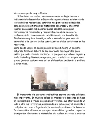 siendo un aspecto muy polémico.
Si los desechos radiactivos son almacenados bajo tierra es
indispensable desarrollar métodos de separación más eficientes de
los elementos radiactivos; construir recipientes más adecuados
para que no se extiendan los materiales peligrosos y encontrar
lugares que causen los menores daños posibles. Si se usan
contenedores temporales y recuperables se debe resolver el
problema de la corrosión o del debilitamiento por la radiación.
También se requiere investigar más acerca de los procesos de
seguridad y de control de las consecuencias de los accidentes en los
reactores.
Como puede verse, en cualquiera de los casos, habrá un desecho
peligroso final que deberá de ser confinado con seguridad para
evitar que dañe el medio ambiente. Lo que pone a prueba el ingenio y
la decisión de gobiernos y empresas, para administrar los procesos
y para generar acciones que eviten el deterioro ambiental a mediano
y largo plazo.
El transporte de desechos radiactivos supone un reto adicional
muy importante. En muchos países el traslado se desechos se hace
en la superficie a través de camiones y trenes, que atraviesan de un
lado a otro los territorios, exponiendo a la población y al ambiente a
cualquier derrame o fuga fruto de un simple accidente de tránsito.
En otros sitios el transporte es por vía marítima; grandes cargueros
transportan diariamente materiales de nucleoeléctricas a centros
 
