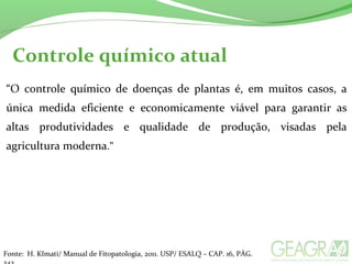 Controle químico atual
“O controle químico de doenças de plantas é, em muitos casos, a
única medida eficiente e economicamente viável para garantir as
altas produtividades e qualidade de produção, visadas pela
agricultura moderna.”
Fonte: H. KImati/ Manual de Fitopatologia, 2011. USP/ ESALQ – CAP. 16, PÁG.
 