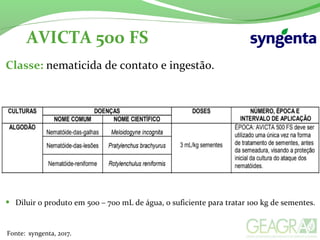 AVICTA 500 FS
Fonte: syngenta, 2017.
Classe: nematicida de contato e ingestão.
• Diluir o produto em 500 – 700 mL de água, o suficiente para tratar 100 kg de sementes.
 