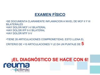 EXAMEN FÍSICO
•SE DOCUMENTA CLARAMENTE INFLAMACION A NIVEL DE MCF II Y III
BILATERALES
•HAY DOLOR MCF I-V BILATERAL
•HAY DOLOR IFP II-V BILATERAL
•HAY DOLOR MTF II-V
•TIENE 26 ARTICULACIONES COMPROMETIDAS. ESTO LLENA EL
CRITERIO DE >10 ARTICULACIONES Y LE DA UN PUNTAJE DE 5
¡EL DIAGNÓSTICO SE HACE CON 6!
 