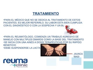 TRATAMIENTO
•PARA EL MÉDICO QUE NO SE DEDICA AL TRATAMIENTO DE ESTOS
PACIENTES, ES MEJOR REFERIRLO. SU LABOR ESTA BIEN CUMPLIDA
CON EL DIAGNÓSTICO O CON LA SOSPECHA Y UN BUEN AINES
•PARA EL REUMATÓLOGO, COMIENZA UN TRABAJO AGRESIVO DE
MANEJO CON MULTIPLES DMARDS COMO LA BASE DEL TRATAMIENTO
•SE INICIA CON UNA AINES A DOSIS TERAPEÚTICAS POR SU RÁPIDO
BENEFICIO
•DEBE SUSPENDERSE LA LACTANCIA
¡NUNCA
MAS!
 