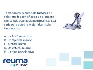 Tomando en cuenta solo factores de
relacionados con eficacia en el cuadro
clínico que este paciente presenta, cual
seria para usted la mejor alternativa
terapéutica:
a. Un AINE selectivo .
B. Un Opioide menor.
C. Acetaminofén.
D. Un esteroide oral.
E. Un aine no selectivo
 