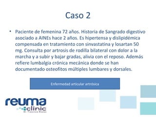 Caso 2
• Paciente de femenina 72 años. Historia de Sangrado digestivo
asociado a AINEs hace 2 años. Es hipertensa y dislipidémica
compensada en tratamiento con sinvastatina y losartan 50
mg. Consulta por artrosis de rodilla bilateral con dolor a la
marcha y a subir y bajar gradas, alivia con el reposo. Además
refiere lumbalgia crónica mecánica donde se han
documentado osteofitos múltiples lumbares y dorsales.
Enfermedad articular artrósica
 