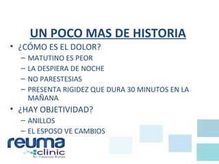 UN POCO MAS DE HISTORIA
• ¿CÓMO ES EL DOLOR?
– MATUTINO ES PEOR
– LA DESPIERA DE NOCHE
– NO PARESTESIAS
– PRESENTA RIGIDEZ QUE DURA 30 MINUTOS EN LA
MAÑANA
• ¿HAY OBJETIVIDAD?
– ANILLOS
– EL ESPOSO VE CAMBIOS
 