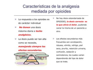 Características de la analgesia
            mediada por opioides
                                        No hay dosis estandarizada de
   La respuesta a los opioides es
                                         OPIOIDES, la dosis correcta es
    de carácter individual
                                         la que alivia el dolor, pudiendo
   No tienen una dosis                  variar la misma de un paciente a
    máxima diaria o techo                otro.
    analgésico.
   La dosis puede ser tan alta         Los efectos secundarios más

    como se necesite,                    frecuentes son constipación,
                                         náusea, vómito, vértigo, piel
    manejando siempre los
                                         seca, prurito, retención urinaria,
    efectos secundarios.
                                         confusión, sedación y
                                         somnolencia, los cuales varían
                                         dependiendo del tipo de dolor
                                         que se trate.

 