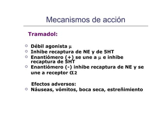 Mecanismos de acción
    Tramadol:

   Débil agonista µ
   Inhibe recaptura de NE y de 5HT
   Enantiómero (+) se une a µ e inhibe
    recaptura de 5HT
   Enantiómero (-) inhibe recaptura de NE y se
    une a receptor α 2

    Efectos adversos:
   Náuseas, vómitos, boca seca, estreñimiento
 