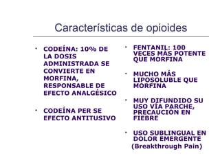 Características de opioides
   CODEÍNA: 10% DE        FENTANIL: 100
    LA DOSIS                VECES MÁS POTENTE
                            QUE MORFINA
    ADMINISTRADA SE
    CONVIERTE EN           MUCHO MÁS
    MORFINA,                LIPOSOLUBLE QUE
    RESPONSABLE DE          MORFINA
    EFECTO ANALGÉSICO
                           MUY DIFUNDIDO SU
                            USO VÍA PARCHE,
   CODEÍNA PER SE          PRECAUCIÓN EN
    EFECTO ANTITUSIVO       FIEBRE

                            USO SUBLINGUAL EN
                             DOLOR EMERGENTE
                            (Breakthrough Pain)
 