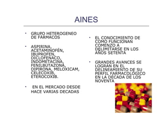 AINES
   GRUPO HETEROGENEO
    DE FÁRMACOS               EL CONOCIMIENTO DE
                               COMO FUNCIONAN
   ASPIRINA,                  COMENZO A
    ACETAMINOFÉN,              DELIMITARSE EN LOS
    IBUPROFEN,                 AÑOS SETENTA
    DICLOFENACO,
    INDOMETACINA,             GRANDES AVANCES SE
    FENILBUTAZONA,             LOGRAN EN EL
    DIPIRONA, MELOXICAM,       DELINEAMIENTO DE SU
    CELECOXIB,                 PERFIL FARMACOLÓGICO
    ETEROCOXIB.                EN LA DÉCADA DE LOS
                               NOVENTA
   EN EL MERCADO DESDE
    HACE VARIAS DECADAS
 