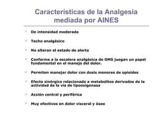 Características de la Analgesia
           mediada por AINES
   De intensidad moderada

   Techo analgésico

   No alteran el estado de alerta

   Conforme a la escalera analgésica de OMS juegan un papel
    fundamental en el manejo del dolor.

   Permiten manejar dolor con dosis menores de opioides

   Efecto sinérgico relacionado a metabolitos derivados de la
    actividad de la vía de lipooxigenasa

   Acción central y periférica

   Muy efectivos en dolor visceral y óseo
 