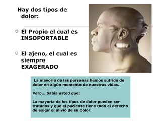 Hay dos tipos de
 dolor:

   El Propio el cual es
    INSOPORTABLE

   El ajeno, el cual es
    siempre
    EXAGERADO

         La mayoría de las personas hemos sufrido de
        dolor en algún momento de nuestras vidas.

        Pero... Sabía usted que:

        La mayoría de los tipos de dolor pueden ser
        tratados y que el paciente tiene todo el derecho
        de exigir el alivio de su dolor.
 