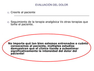 EVALUACIÓN DEL DOLOR

1)   Creerle al paciente


2)   Seguimiento de la terapia analgésica Vs otras terapias que
     tome el paciente.




No importa qué tan bien estemos entrenados o cuánto
 conozcamos al paciente, múltiples estudios
 demuestran que el clínico tiende a subestimar
 significativamente la intensidad del dolor del
 paciente!
 