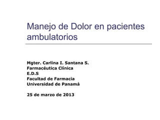 Manejo de Dolor en pacientes
ambulatorios

Mgter. Carlina I. Santana S.
Farmacéutica Clínica
E.D.S
Facultad de Farmacia
Universidad de Panamá

25 de marzo de 2013
 