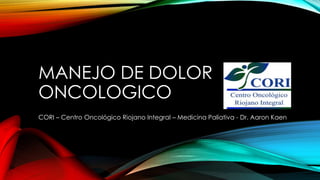 MANEJO DE DOLOR 
ONCOLOGICO 
CORI – Centro Oncológico Riojano Integral – Medicina Paliativa - Dr. Aaron Kaen 
 