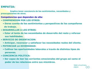 Saltar a la primera
página
EMPATIA:
Implica tener conciencia de los sentimientos, necesidades y
preocupaciones de otros.
Competencias que dependen de ella:
• COMPRENSION POR LOS OTROS:
• Darse cuenta de los sentimientos y perspectivas de los compañeros
de trabajo.
• DESARROLLAR A LOS OTROS:
• Estar al tanto de las necesidades de desarrollo del resto y reforzar
sus habilidades.
• SERVICIO DE ORIENTACION:
• Anticipar, reconocer y satisfacer las necesidades reales del cliente.
• POTENCIAR LA DIVERSIDAD:
• Cultivar las oportunidades laborales a través de distintos tipos de
personas.
• CONCIENCIA POLITICA:
• Ser capaz de leer las corrientes emocionales del grupo así como el
poder de las relaciones entre sus miembros.
 