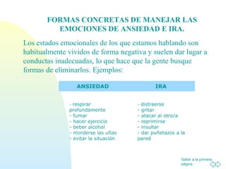Saltar a la primera
página
Los estados emocionales de los que estamos hablando son
habitualmente vividos de forma negativa y suelen dar lugar a
conductas inadecuadas, lo que hace que la gente busque
formas de eliminarlos. Ejemplos:
FORMAS CONCRETAS DE MANEJAR LAS
EMOCIONES DE ANSIEDAD E IRA.
ANSIEDAD IRA
- respirar
profundamente
- fumar
- hacer ejercicio
- beber alcohol
- morderse las uñas
- evitar la situación
- distraerse
- gritar
- atacar al otro/a
- reprimirse
- insultar
- dar puñetazos a la
pared
 