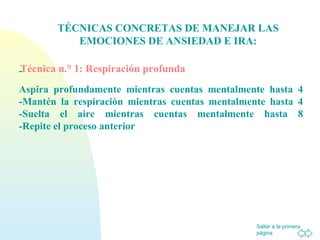 Saltar a la primera
página
TÉCNICAS CONCRETAS DE MANEJAR LAS
EMOCIONES DE ANSIEDAD E IRA:
Técnica n.° 1: Respiración profunda-
Aspira profundamente mientras cuentas mentalmente hasta 4
-Mantén la respiración mientras cuentas mentalmente hasta 4
-Suelta el aire mientras cuentas mentalmente hasta 8
-Repite el proceso anterior
 