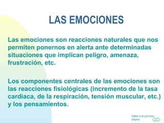 Saltar a la primera
página
LAS EMOCIONES
Las emociones son reacciones naturales que nos
permiten ponernos en alerta ante determinadas
situaciones que implican peligro, amenaza,
frustración, etc.
Los componentes centrales de las emociones son
las reacciones fisiológicas (incremento de la tasa
cardiaca, de la respiración, tensión muscular, etc.)
y los pensamientos.
 