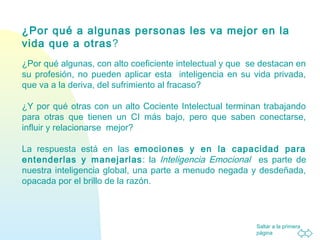 Saltar a la primera
página
¿Por qué a algunas personas les va mejor en la
vida que a otras?
¿Por qué algunas, con alto coeficiente intelectual y que se destacan en
su profesión, no pueden aplicar esta inteligencia en su vida privada,
que va a la deriva, del sufrimiento al fracaso?
¿Y por qué otras con un alto Cociente Intelectual terminan trabajando
para otras que tienen un CI más bajo, pero que saben conectarse,
influir y relacionarse mejor?
La respuesta está en las emociones y en la capacidad para
entenderlas y manejarlas: la Inteligencia Emocional es parte de
nuestra inteligencia global, una parte a menudo negada y desdeñada,
opacada por el brillo de la razón.
 