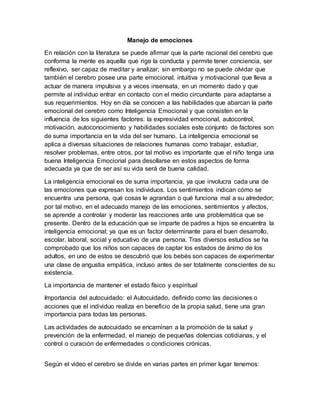 Manejo de emociones
En relación con la literatura se puede afirmar que la parte racional del cerebro que
conforma la mente es aquella que rige la conducta y permite tener conciencia, ser
reflexivo, ser capaz de meditar y analizar; sin embargo no se puede olvidar que
también el cerebro posee una parte emocional, intuitiva y motivacional que lleva a
actuar de manera impulsiva y a veces insensata, en un momento dado y que
permite al individuo entrar en contacto con el medio circundante para adaptarse a
sus requerimientos. Hoy en día se conocen a las habilidades que abarcan la parte
emocional del cerebro como Inteligencia Emocional y que consisten en la
influencia de los siguientes factores: la expresividad emocional, autocontrol,
motivación, autoconocimiento y habilidades sociales este conjunto de factores son
de suma importancia en la vida del ser humano. La inteligencia emocional se
aplica a diversas situaciones de relaciones humanas como trabajar, estudiar,
resolver problemas, entre otros, por tal motivo es importante que el niño tenga una
buena Inteligencia Emocional para desollarse en estos aspectos de forma
adecuada ya que de ser así su vida será de buena calidad.
La inteligencia emocional es de suma importancia, ya que involucra cada una de
las emociones que expresan los individuos. Los sentimientos indican cómo se
encuentra una persona, qué cosas le agrandan o qué funciona mal a su alrededor;
por tal motivo, en el adecuado manejo de las emociones, sentimientos y afectos,
se aprende a controlar y moderar las reacciones ante una problemática que se
presente. Dentro de la educación que se imparte de padres a hijos se encuentra la
inteligencia emocional; ya que es un factor determinante para el buen desarrollo,
escolar, laboral, social y educativo de una persona. Tras diversos estudios se ha
comprobado que los niños son capaces de captar los estados de ánimo de los
adultos, en uno de estos se descubrió que los bebés son capaces de experimentar
una clase de angustia empática, incluso antes de ser totalmente conscientes de su
existencia.
La importancia de mantener el estado físico y espiritual
Importancia del autocuidado: el Autocuidado, definido como las decisiones o
acciones que el individuo realiza en beneficio de la propia salud, tiene una gran
importancia para todas las personas.
Las actividades de autocuidado se encaminan a la promoción de la salud y
prevención de la enfermedad, el manejo de pequeñas dolencias cotidianas, y el
control o curación de enfermedades o condiciones crónicas.
Según el video el cerebro se divide en varias partes en primer lugar tenemos:
 