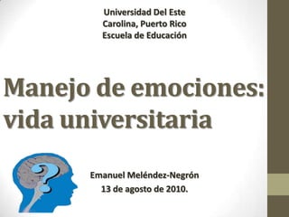 Universidad Del Este Carolina, Puerto Rico Escuela de Educación  Manejo de emociones:      vida universitaria Emanuel Meléndez-Negrón 13 de agosto de 2010.  