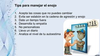 Tips para manejar el enojo
1. Acepta las cosas que no puedes cambiar
2. Evita ser eslabón en la cadena de agresión y enojo
3. Date un tiempo fuera
4. Desarrolla tu empatía
5. No personalices
6. Lleva un diario
7. Analiza el nivel de tu autoestima
 