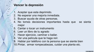 Vencer la depresión
1. Aceptar que esta deprimido.
2. No esperar una mejoría inmediata.
3. Buscar ayuda de otras personas.
4. No tomes decisiones importantes hasta que se sienta
mejor
5. Cantar o tocar un instrumento
6. Leer un libro de tu agrado
7. Hacer ejercicio, caminar o bailar.
8. Ver una película que te haga reír.
9. Hablar por teléfono con la persona que se siente bien
10.Pintar, armar rompecabezas, cuidar una planta etc.
 