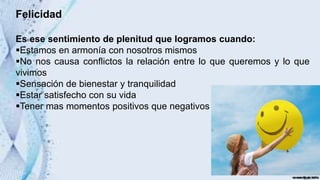 Felicidad
Es ese sentimiento de plenitud que logramos cuando:
Estamos en armonía con nosotros mismos
No nos causa conflictos la relación entre lo que queremos y lo que
vivimos
Sensación de bienestar y tranquilidad
Estar satisfecho con su vida
Tener mas momentos positivos que negativos
 