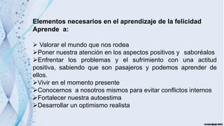Elementos necesarios en el aprendizaje de la felicidad
Aprende a:
 Valorar el mundo que nos rodea
Poner nuestra atención en los aspectos positivos y saboréalos
Enfrentar los problemas y el sufrimiento con una actitud
positiva, sabiendo que son pasajeros y podemos aprender de
ellos.
Vivir en el momento presente
Conocernos a nosotros mismos para evitar conflictos internos
Fortalecer nuestra autoestima
Desarrollar un optimismo realista
 
