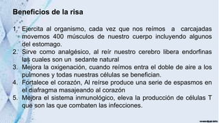 Beneficios de la risa
1. Ejercita al organismo, cada vez que nos reímos a carcajadas
movemos 400 músculos de nuestro cuerpo incluyendo algunos
del estomago.
2. Sirve como analgésico, al reír nuestro cerebro libera endorfinas
las cuales son un sedante natural
3. Mejora la oxigenación, cuando reímos entra el doble de aire a los
pulmones y todas nuestras células se benefician.
4. Fortalece el corazón, Al reírse produce una serie de espasmos en
el diafragma masajeando al corazón
5. Mejora el sistema inmunológico, eleva la producción de células T
que son las que combaten las infecciones.
 