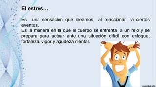 El estrés…
Es una sensación que creamos al reaccionar a ciertos
eventos.
Es la manera en la que el cuerpo se enfrenta a un reto y se
prepara para actuar ante una situación difícil con enfoque,
fortaleza, vigor y agudeza mental.
 