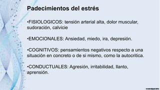 Padecimientos del estrés
•FISIOLOGICOS: tensión arterial alta, dolor muscular,
sudoración, calvicie
•EMOCIONALES: Ansiedad, miedo, ira, depresión.
•COGNITIVOS: pensamientos negativos respecto a una
situación en concreto o de si mismo, como la autocritica.
•CONDUCTUALES: Agresión, irritabilidad, llanto,
aprensión.
 