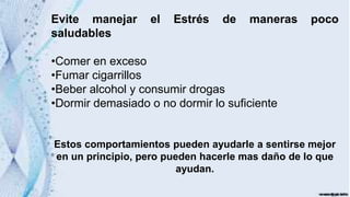 Evite manejar el Estrés de maneras poco
saludables
•Comer en exceso
•Fumar cigarrillos
•Beber alcohol y consumir drogas
•Dormir demasiado o no dormir lo suficiente
Estos comportamientos pueden ayudarle a sentirse mejor
en un principio, pero pueden hacerle mas daño de lo que
ayudan.
 