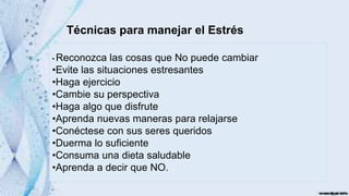 Técnicas para manejar el Estrés
• Reconozca las cosas que No puede cambiar
•Evite las situaciones estresantes
•Haga ejercicio
•Cambie su perspectiva
•Haga algo que disfrute
•Aprenda nuevas maneras para relajarse
•Conéctese con sus seres queridos
•Duerma lo suficiente
•Consuma una dieta saludable
•Aprenda a decir que NO.
 
