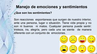 Manejo de emociones y sentimientos
¿Que son los sentimientos?
Son reacciones espontaneas que surgen de nuestro interior,
ante una persona, lugar o situación. Tiene vida propia y no
son ni buenos ni malos. Cualquier persona puede sentir:
tristeza, ira, alegría, pero cada uno se siente de manera
diferente con un conjunto de emociones.
 