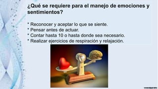 ¿Qué se requiere para el manejo de emociones y
sentimientos?
* Reconocer y aceptar lo que se siente.
* Pensar antes de actuar.
* Contar hasta 10 o hasta donde sea necesario.
* Realizar ejercicios de respiración y relajación.
 