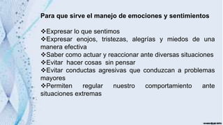Para que sirve el manejo de emociones y sentimientos
Expresar lo que sentimos
Expresar enojos, tristezas, alegrías y miedos de una
manera efectiva
Saber como actuar y reaccionar ante diversas situaciones
Evitar hacer cosas sin pensar
Evitar conductas agresivas que conduzcan a problemas
mayores
Permiten regular nuestro comportamiento ante
situaciones extremas
 