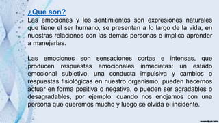 ¿Que son?
Las emociones y los sentimientos son expresiones naturales
que tiene el ser humano, se presentan a lo largo de la vida, en
nuestras relaciones con las demás personas e implica aprender
a manejarlas.
Las emociones son sensaciones cortas e intensas, que
producen respuestas emocionales inmediatas: un estado
emocional subjetivo, una conducta impulsiva y cambios o
respuestas fisiológicas en nuestro organismo, pueden hacernos
actuar en forma positiva o negativa, o pueden ser agradables o
desagradables, por ejemplo: cuando nos enojamos con una
persona que queremos mucho y luego se olvida el incidente.
 
