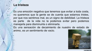 La tristeza
Es una emoción negativa que tenemos que evitar a toda costa,
no queremos que la gente se de cuenta que estamos tristes,
por que nos sentimos mal, es un signo de debilidad. La tristeza
es parte de la vida no la podemos evitar pero podemos
manejarla para disminuirla o eliminarla.
Es una sensación de decaimiento de nuestro de estado de
animo, es un sentimiento de vacio.
 