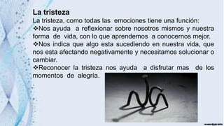 La tristeza
La tristeza, como todas las emociones tiene una función:
Nos ayuda a reflexionar sobre nosotros mismos y nuestra
forma de vida, con lo que aprendemos a conocernos mejor.
Nos indica que algo esta sucediendo en nuestra vida, que
nos esta afectando negativamente y necesitamos solucionar o
cambiar.
Reconocer la tristeza nos ayuda a disfrutar mas de los
momentos de alegría.
.
 