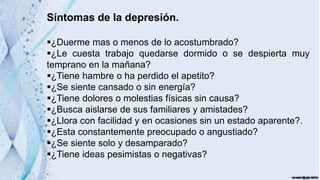 Síntomas de la depresión.
¿Duerme mas o menos de lo acostumbrado?
¿Le cuesta trabajo quedarse dormido o se despierta muy
temprano en la mañana?
¿Tiene hambre o ha perdido el apetito?
¿Se siente cansado o sin energía?
¿Tiene dolores o molestias físicas sin causa?
¿Busca aislarse de sus familiares y amistades?
¿Llora con facilidad y en ocasiones sin un estado aparente?.
¿Esta constantemente preocupado o angustiado?
¿Se siente solo y desamparado?
¿Tiene ideas pesimistas o negativas?
 