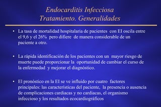 Endocarditis Infecciosa
              Tratamiento. Generalidades
• La tasa de mortalidad hospitalaria de pacientes con EI oscila entre
  el 9,6 y el 26% pero difiere de manera considerable de un
  paciente a otro.

• La rápida identificación de los pacientes con un mayor riesgo de
  muerte puede proporcionar la oportunidad de cambiar el curso de
  la enfermedad y mejorar el diagnóstico.

• El pronóstico en la EI se ve influido por cuatro factores
  principales: las características del paciente, la presencia o ausencia
  de complicaciones cardiacas y no cardiacas, el organismo
  infeccioso y los resultados ecocardiográficos
 