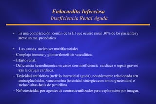Endocarditis Infecciosa
                        Insuficiencia Renal Aguda

• Es una complicación común de la EI que ocurre en un 30% de los pacientes y
  prevé un mal pronóstico

• Las causas suelen ser multifactoriales
– Complejo inmune y glomerulonefritis vasculítica.
– Infarto renal.
– Deficiencia hemodinámica en casos con insuficiencia cardiaca o sepsis grave o
    tras la cirugía cardiaca.
– Toxicidad antibiótica (nefritis intersticial aguda), notablemente relacionada con
    aminoglucósidos, vancomicina (toxicidad sinérgica con aminoglucósidos) e
    incluso altas dosis de penicilina.
– Nefrotoxicidad por agentes de contraste utilizados para exploración por imagen.
 