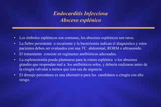 Endocarditis Infecciosa
                          Absceso esplénico


• Los émbolos esplénicos son comunes, los abscesos esplénicos son raros.
• La fiebre persistente o recurrente y la bacteriemia indican el diagnóstico y estos
  pacientes deben ser evaluados con una TC abdominal, RORM o ultrasonido.
• El tratamiento consiste en regímenes antibióticos adecuados.
• La esplenectomía puede plantearse para la rotura esplénica o los abscesos
  grandes que respondan mal a los antibióticos solos, y debería realizarse antes de
  la cirugía valvular a menos que ésta sea de urgencia.
• El drenaje percutáneo es una alternativa para los candidatos a cirugía con alto
  riesgo.
 