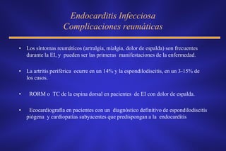 Endocarditis Infecciosa
                    Complicaciones reumáticas

• Los síntomas reumáticos (artralgia, mialgia, dolor de espalda) son frecuentes
  durante la EI, y pueden ser las primeras manifestaciones de la enfermedad.

• La artritis periférica ocurre en un 14% y la espondilodiscitis, en un 3-15% de
  los casos.

•    RORM o TC de la espina dorsal en pacientes de EI con dolor de espalda.

•    Ecocardiografía en pacientes con un diagnóstico definitivo de espondilodiscitis
    piógena y cardiopatías subyacentes que predispongan a la endocarditis
 