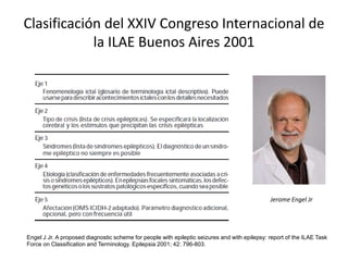 Clasificación del XXIV Congreso Internacional de
la ILAE Buenos Aires 2001
Engel J Jr. A proposed diagnostic scheme for people with epileptic seizures and with epilepsy: report of the ILAE Task
Force on Classification and Terminology. Epilepsia 2001; 42: 796-803.
Jerome Engel Jr
 