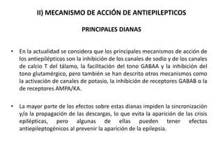 II) MECANISMO DE ACCIÓN DE ANTIEPILEPTICOS
PRINCIPALES DIANAS
• En la actualidad se considera que los principales mecanismos de acción de
los antiepilépticos son la inhibición de los canales de sodio y de los canales
de calcio T del tálamo, la facilitación del tono GABAA y la inhibición del
tono glutamérgico, pero también se han descrito otros mecanismos como
la activación de canales de potasio, la inhibición de receptores GABAB o la
de receptores AMPA/KA.
• La mayor parte de los efectos sobre estas dianas impiden la sincronización
y/o la propagación de las descargas, lo que evita la aparición de las crisis
epilépticas, pero algunas de ellas pueden tener efectos
antiepileptogénicos al prevenir la aparición de la epilepsia.
 