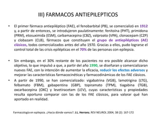 III) FARMACOS ANTIEPILEPTICOS
• El primer fármaco antiepiléptico (FAE), el fenobarbital (PB), se comercializó en 1912
y, a partir de entonces, se introdujeron paulatinamente: fenitoína (PHT), primidona
(PRM), etosuximida (ESM), carbamacepina (CBZ), valproato (VPA), clonacepam (CZP)
y clobazam (CLB), fármacos que constituyen el grupo de antiepilépticos (AE)
clásicos, todos comercializados antes del año 1970. Gracias a ellos, pudo lograrse el
control total de las crisis epilépticas en el 70% de las personas con epilepsia.
• Sin embargo, en el 30% restante de los pacientes no era posible alcanzar dicho
objetivo, lo que impulsó a que, a partir del año 1990, se diseñaran y comercializaran
nuevos FAE, con la intención de aumentar la eficacia, reducir los efectos adversos y
mejorar las características farmacocinéticas y farmacodinámicas de los FAE clásicos.
• A partir de 1990, se han comercializado: vigabatrina (VGB), lamotrigina (LTG),
felbamato (FBM), gabapentina (GBP), topiramato (TPM), tiagabina (TGB),
oxcarbacepina (OXC) y levetiracetam (LEV), cuyas características y propiedades
resulta oportuno comparar con las de los FAE clásicos, para valorar qué han
aportado en realidad.
Farmacología en epilepsia. ¿Hacia dónde vamos?. J.L. Herranz. REV NEUROL 2004; 38 (2): 167-172
 