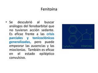 Fenitoína
• Se descubrió al buscar
análogos del fenobarbital que
no tuvieran acción sedante.
Es eficaz frente a las crisis
parciales y tonicoclónicas
generalizadas, pero puede
empeorar las ausencias y las
mioclonías. También es eficaz
en el estado epiléptico
convulsivo.
 